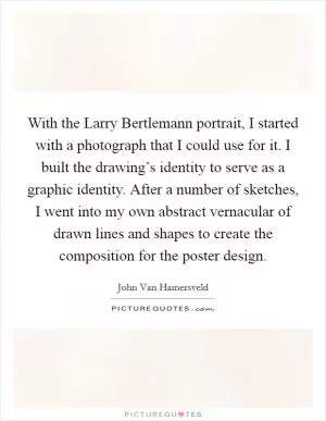 With the Larry Bertlemann portrait, I started with a photograph that I could use for it. I built the drawing’s identity to serve as a graphic identity. After a number of sketches, I went into my own abstract vernacular of drawn lines and shapes to create the composition for the poster design Picture Quote #1