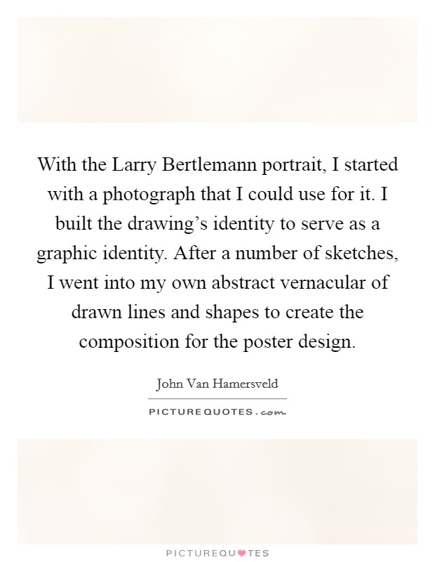 With the Larry Bertlemann portrait, I started with a photograph that I could use for it. I built the drawing's identity to serve as a graphic identity. After a number of sketches, I went into my own abstract vernacular of drawn lines and shapes to create the composition for the poster design. Picture Quote #1