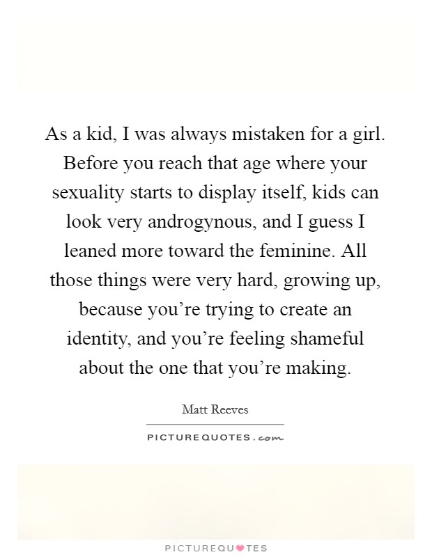 As a kid, I was always mistaken for a girl. Before you reach that age where your sexuality starts to display itself, kids can look very androgynous, and I guess I leaned more toward the feminine. All those things were very hard, growing up, because you're trying to create an identity, and you're feeling shameful about the one that you're making. Picture Quote #1