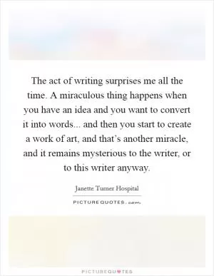The act of writing surprises me all the time. A miraculous thing happens when you have an idea and you want to convert it into words... and then you start to create a work of art, and that’s another miracle, and it remains mysterious to the writer, or to this writer anyway Picture Quote #1