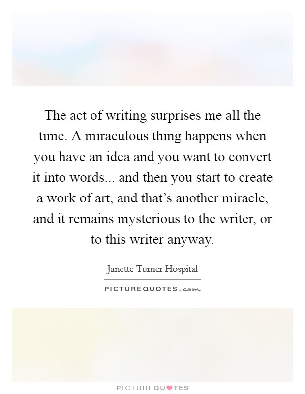 The act of writing surprises me all the time. A miraculous thing happens when you have an idea and you want to convert it into words... and then you start to create a work of art, and that's another miracle, and it remains mysterious to the writer, or to this writer anyway. Picture Quote #1