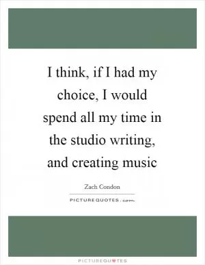 I think, if I had my choice, I would spend all my time in the studio writing, and creating music Picture Quote #1