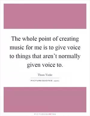 The whole point of creating music for me is to give voice to things that aren’t normally given voice to Picture Quote #1