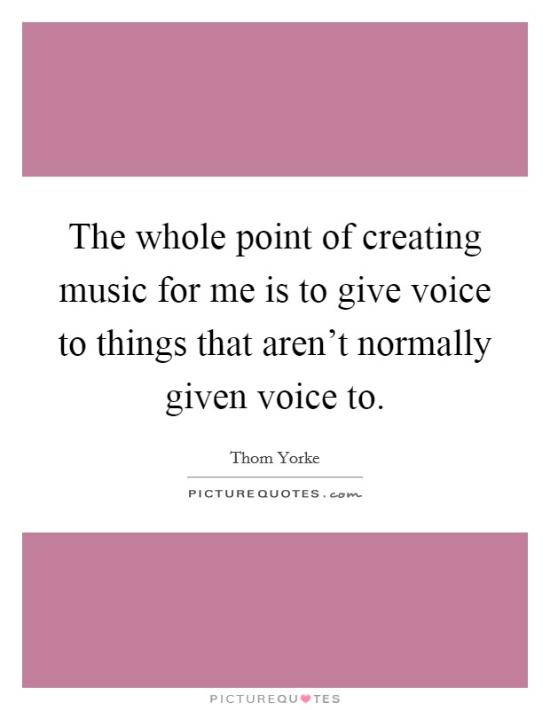 The whole point of creating music for me is to give voice to things that aren't normally given voice to. Picture Quote #1