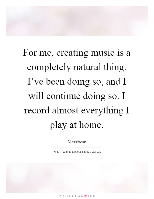 For me, creating music is a completely natural thing. I've been doing so, and I will continue doing so. I record almost everything I play at home. Picture Quote #1