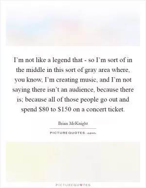 I’m not like a legend that - so I’m sort of in the middle in this sort of gray area where, you know, I’m creating music, and I’m not saying there isn’t an audience, because there is; because all of those people go out and spend $80 to $150 on a concert ticket Picture Quote #1