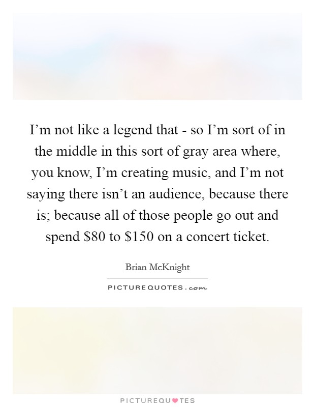 I'm not like a legend that - so I'm sort of in the middle in this sort of gray area where, you know, I'm creating music, and I'm not saying there isn't an audience, because there is; because all of those people go out and spend $80 to $150 on a concert ticket. Picture Quote #1