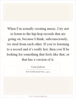 When I’m actually creating music, I try not to listen to the hip-hop records that are going on, because I think, subconsciously, we steal from each other. If you’re listening to a record and it’s really hot, then you’ll be looking for something that feels like that, or that has a version of it Picture Quote #1