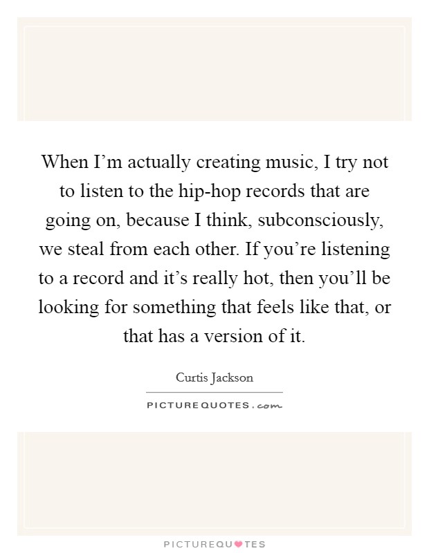 When I'm actually creating music, I try not to listen to the hip-hop records that are going on, because I think, subconsciously, we steal from each other. If you're listening to a record and it's really hot, then you'll be looking for something that feels like that, or that has a version of it. Picture Quote #1