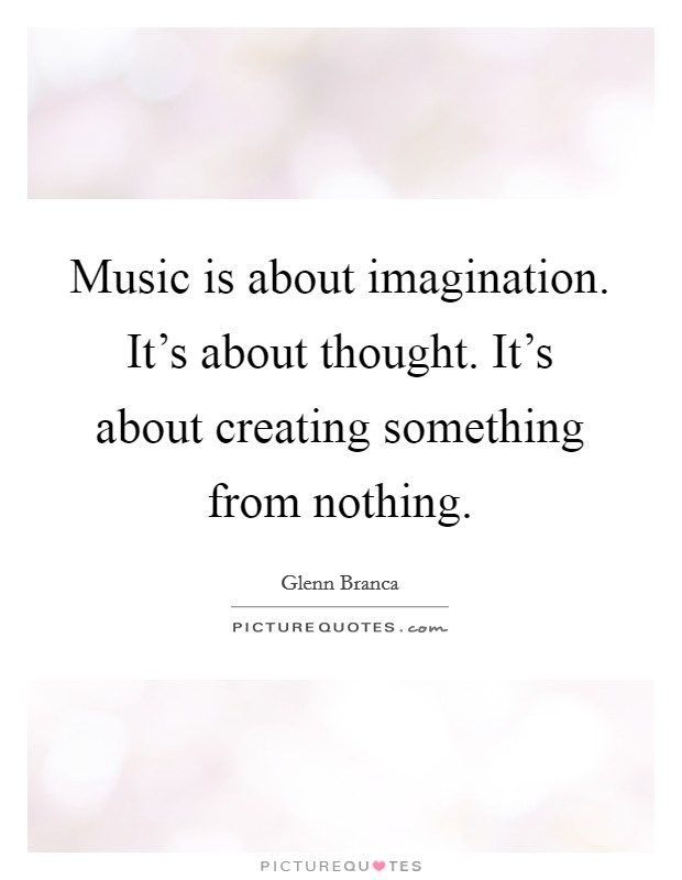 Music is about imagination. It's about thought. It's about creating something from nothing. Picture Quote #1