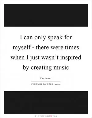 I can only speak for myself - there were times when I just wasn’t inspired by creating music Picture Quote #1