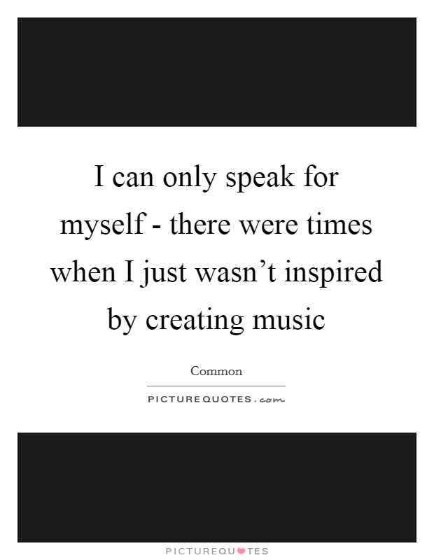 I can only speak for myself - there were times when I just wasn't inspired by creating music Picture Quote #1
