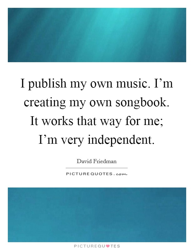 I publish my own music. I'm creating my own songbook. It works that way for me; I'm very independent. Picture Quote #1
