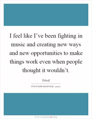 I feel like I’ve been fighting in music and creating new ways and new opportunities to make things work even when people thought it wouldn’t Picture Quote #1