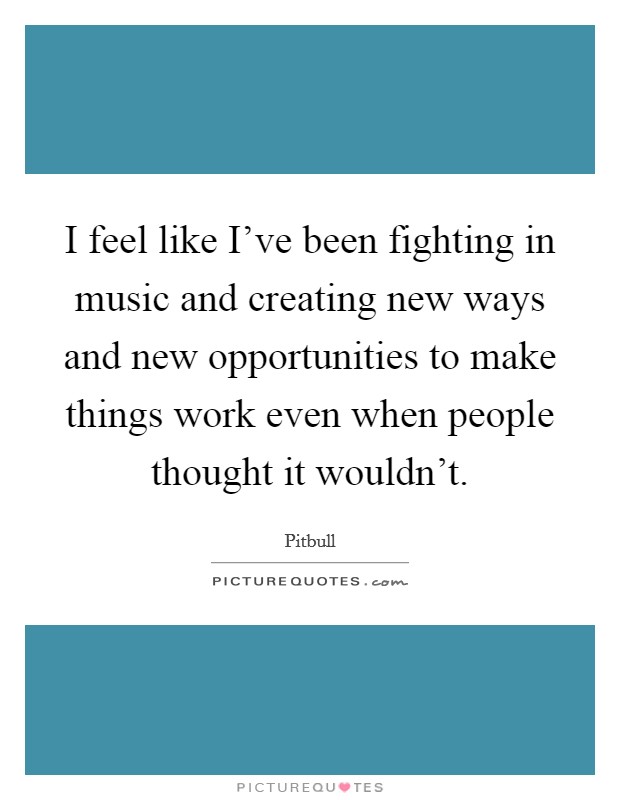 I feel like I've been fighting in music and creating new ways and new opportunities to make things work even when people thought it wouldn't. Picture Quote #1