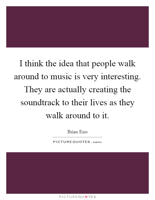I think the idea that people walk around to music is very interesting. They are actually creating the soundtrack to their lives as they walk around to it. Picture Quote #1