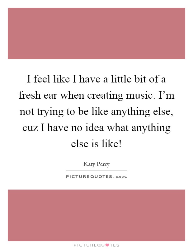 I feel like I have a little bit of a fresh ear when creating music. I'm not trying to be like anything else, cuz I have no idea what anything else is like! Picture Quote #1