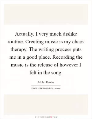Actually, I very much dislike routine. Creating music is my chaos therapy. The writing process puts me in a good place. Recording the music is the release of however I felt in the song Picture Quote #1