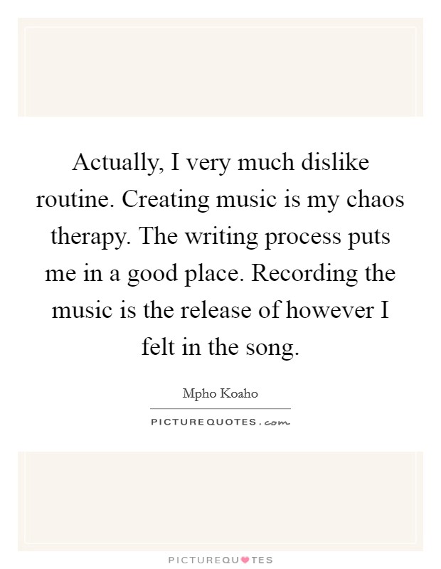 Actually, I very much dislike routine. Creating music is my chaos therapy. The writing process puts me in a good place. Recording the music is the release of however I felt in the song. Picture Quote #1