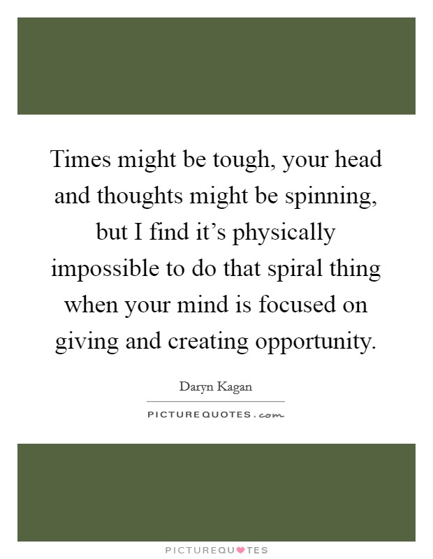 Times might be tough, your head and thoughts might be spinning, but I find it's physically impossible to do that spiral thing when your mind is focused on giving and creating opportunity. Picture Quote #1