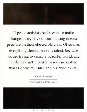 If peace activists really want to make changes, they have to start putting intense pressure on their elected officials. Of course, everything should be non-violent, because we are trying to create a peaceful world, and violence can’t produce peace - no matter what George W. Bush and his buddies say Picture Quote #1
