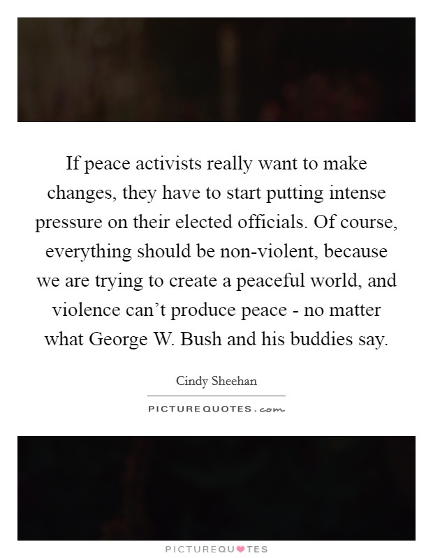 If peace activists really want to make changes, they have to start putting intense pressure on their elected officials. Of course, everything should be non-violent, because we are trying to create a peaceful world, and violence can't produce peace - no matter what George W. Bush and his buddies say. Picture Quote #1