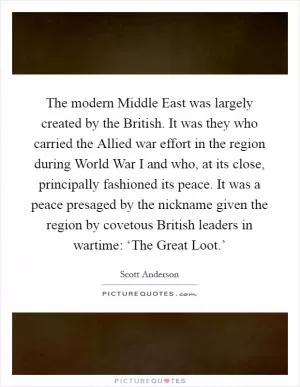 The modern Middle East was largely created by the British. It was they who carried the Allied war effort in the region during World War I and who, at its close, principally fashioned its peace. It was a peace presaged by the nickname given the region by covetous British leaders in wartime: ‘The Great Loot.’ Picture Quote #1
