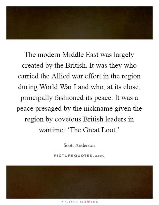 The modern Middle East was largely created by the British. It was they who carried the Allied war effort in the region during World War I and who, at its close, principally fashioned its peace. It was a peace presaged by the nickname given the region by covetous British leaders in wartime: ‘The Great Loot.' Picture Quote #1