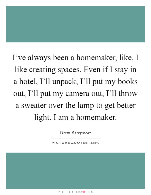 I've always been a homemaker, like, I like creating spaces. Even if I stay in a hotel, I'll unpack, I'll put my books out, I'll put my camera out, I'll throw a sweater over the lamp to get better light. I am a homemaker. Picture Quote #1