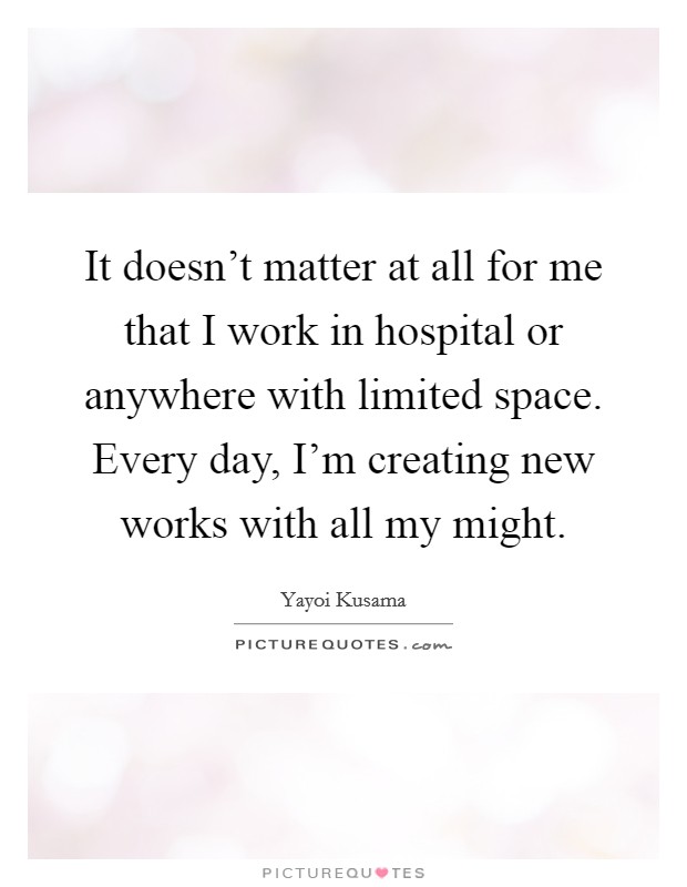 It doesn't matter at all for me that I work in hospital or anywhere with limited space. Every day, I'm creating new works with all my might. Picture Quote #1