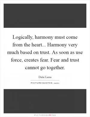 Logically, harmony must come from the heart... Harmony very much based on trust. As soon as use force, creates fear. Fear and trust cannot go together Picture Quote #1