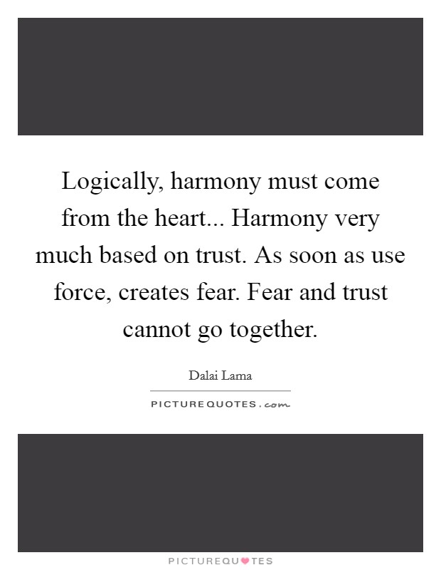 Logically, harmony must come from the heart... Harmony very much based on trust. As soon as use force, creates fear. Fear and trust cannot go together. Picture Quote #1