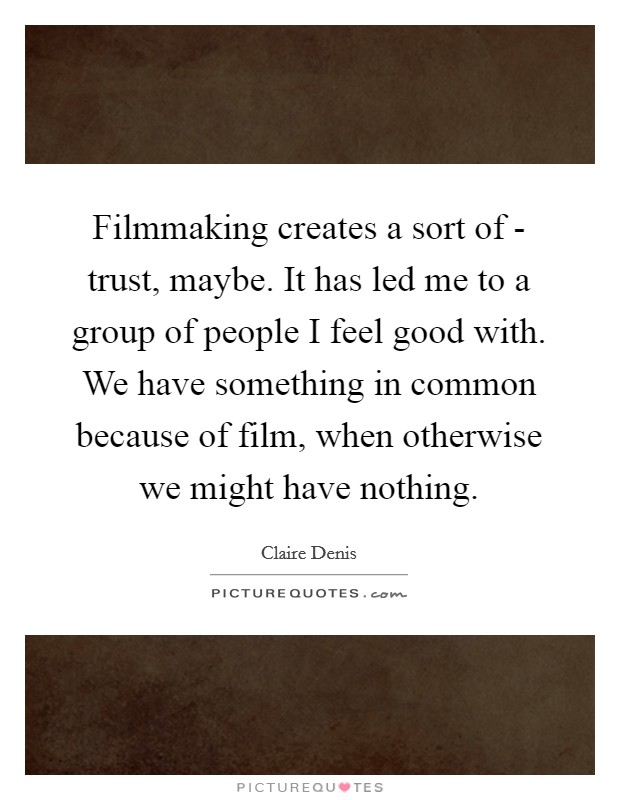 Filmmaking creates a sort of - trust, maybe. It has led me to a group of people I feel good with. We have something in common because of film, when otherwise we might have nothing. Picture Quote #1