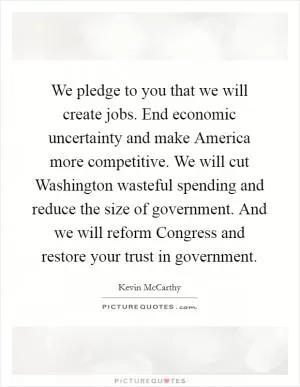 We pledge to you that we will create jobs. End economic uncertainty and make America more competitive. We will cut Washington wasteful spending and reduce the size of government. And we will reform Congress and restore your trust in government Picture Quote #1