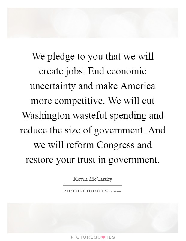 We pledge to you that we will create jobs. End economic uncertainty and make America more competitive. We will cut Washington wasteful spending and reduce the size of government. And we will reform Congress and restore your trust in government. Picture Quote #1