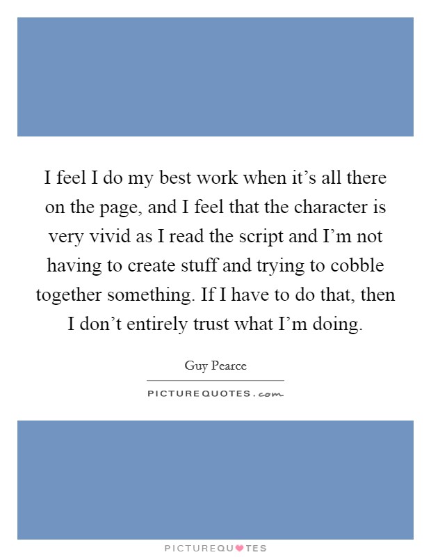 I feel I do my best work when it's all there on the page, and I feel that the character is very vivid as I read the script and I'm not having to create stuff and trying to cobble together something. If I have to do that, then I don't entirely trust what I'm doing. Picture Quote #1