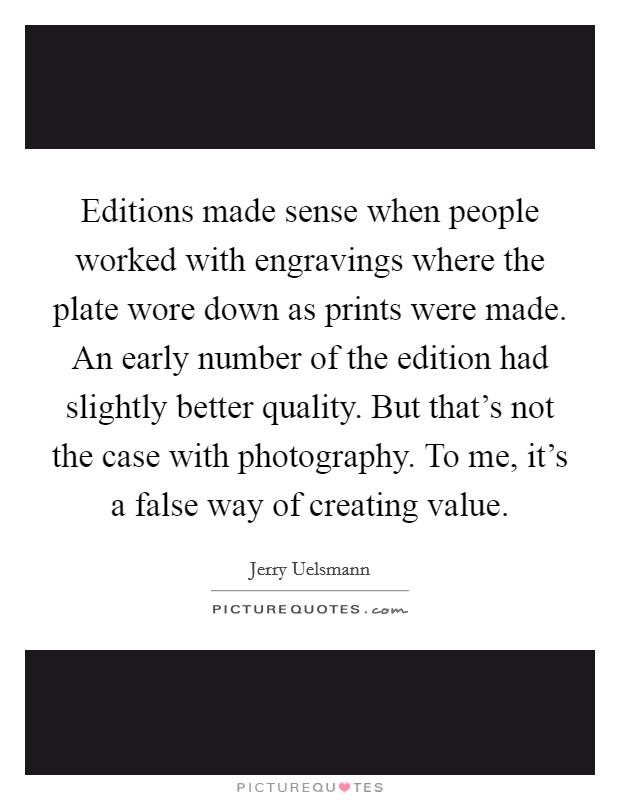 Editions made sense when people worked with engravings where the plate wore down as prints were made. An early number of the edition had slightly better quality. But that's not the case with photography. To me, it's a false way of creating value. Picture Quote #1