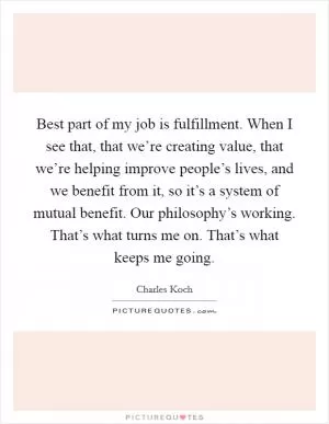 Best part of my job is fulfillment. When I see that, that we’re creating value, that we’re helping improve people’s lives, and we benefit from it, so it’s a system of mutual benefit. Our philosophy’s working. That’s what turns me on. That’s what keeps me going Picture Quote #1