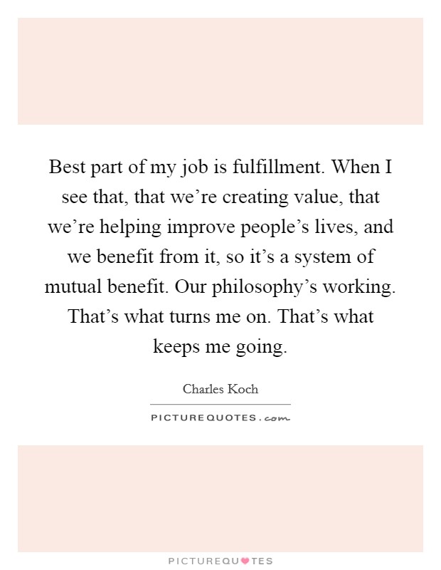 Best part of my job is fulfillment. When I see that, that we're creating value, that we're helping improve people's lives, and we benefit from it, so it's a system of mutual benefit. Our philosophy's working. That's what turns me on. That's what keeps me going. Picture Quote #1