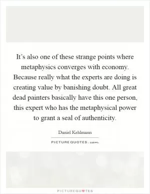 It’s also one of these strange points where metaphysics converges with economy. Because really what the experts are doing is creating value by banishing doubt. All great dead painters basically have this one person, this expert who has the metaphysical power to grant a seal of authenticity Picture Quote #1