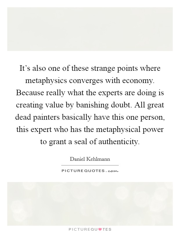 It's also one of these strange points where metaphysics converges with economy. Because really what the experts are doing is creating value by banishing doubt. All great dead painters basically have this one person, this expert who has the metaphysical power to grant a seal of authenticity. Picture Quote #1
