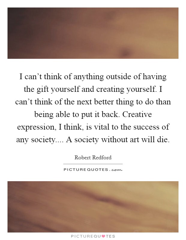 I can't think of anything outside of having the gift yourself and creating yourself. I can't think of the next better thing to do than being able to put it back. Creative expression, I think, is vital to the success of any society.... A society without art will die. Picture Quote #1