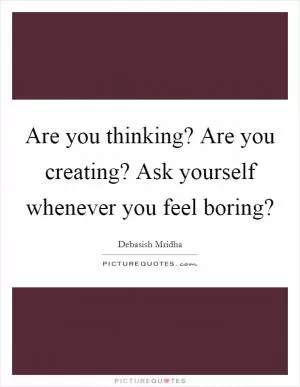 Are you thinking? Are you creating? Ask yourself whenever you feel boring? Picture Quote #1