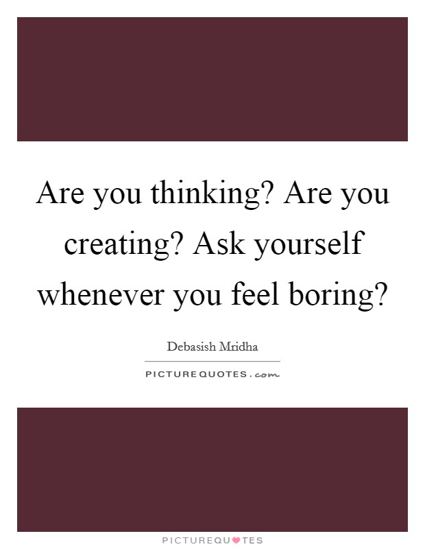 Are you thinking? Are you creating? Ask yourself whenever you feel boring? Picture Quote #1