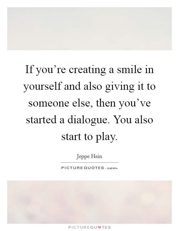 If you're creating a smile in yourself and also giving it to someone else, then you've started a dialogue. You also start to play. Picture Quote #1