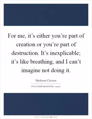 For me, it’s either you’re part of creation or you’re part of destruction. It’s inexplicable; it’s like breathing, and I can’t imagine not doing it Picture Quote #1