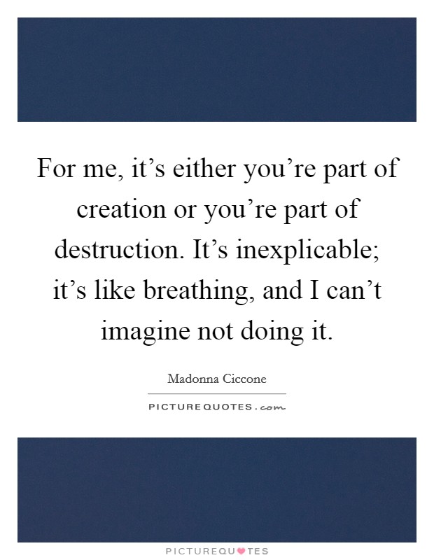 For me, it's either you're part of creation or you're part of destruction. It's inexplicable; it's like breathing, and I can't imagine not doing it. Picture Quote #1
