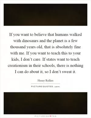 If you want to believe that humans walked with dinosaurs and the planet is a few thousand years old, that is absolutely fine with me. If you want to teach this to your kids, I don’t care. If states want to teach creationism in their schools, there is nothing I can do about it, so I don’t sweat it Picture Quote #1