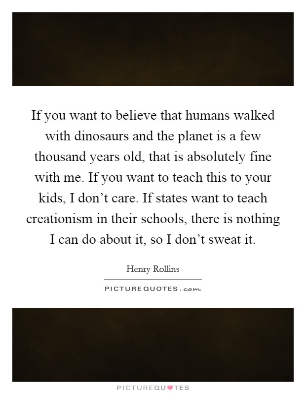If you want to believe that humans walked with dinosaurs and the planet is a few thousand years old, that is absolutely fine with me. If you want to teach this to your kids, I don't care. If states want to teach creationism in their schools, there is nothing I can do about it, so I don't sweat it. Picture Quote #1