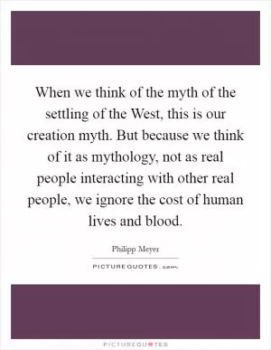 When we think of the myth of the settling of the West, this is our creation myth. But because we think of it as mythology, not as real people interacting with other real people, we ignore the cost of human lives and blood Picture Quote #1